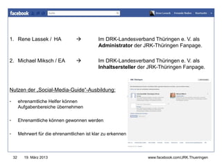 1. Rene Lassek / HA                           Im DRK-Landesverband Thüringen e. V. als
                                                                   www.jugendrotkreuz-thueringen.de
                                               Administrator der JRK-Thüringen Fanpage.

2. Michael Miksch / EA                        Im DRK-Landesverband Thüringen e. V. als
                                               Inhaltsersteller der JRK-Thüringen Fanpage.



Nutzen der „Social-Media-Guide“-Ausbildung:

-        ehrenamtliche Helfer können
         Aufgabenbereiche übernehmen

-        Ehrenamtliche können gewonnen werden

-        Mehrwert für die ehrenamtlichen ist klar zu erkennen




    32     19. März 2013                                             www.facebook.com/JRK.Thueringen
 