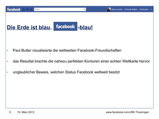 Die Erde ist blau.                            -blau!           www.jugendrotkreuz-thueringen.de




-       Paul Butler visualisierte die weltweiten Facebook-Freundschaften

-       das Resultat brachte die nahezu perfekten Konturen einer echten Weltkarte hervor

-       unglaublicher Beweis, welchen Status Facebook weltweit besitzt




    5     19. März 2013                                       www.facebook.com/JRK.Thueringen
 