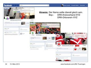 Hinweis: Der Name sollte überall gleich sein.
                              Bsp.:  DRK-Kreisverband XYZ
                                     DRK-Ortsverein XYZ
                                        www.jugendrotkreuz-thueringen.de




52   19. März 2013                          www.facebook.com/JRK.Thueringen
 