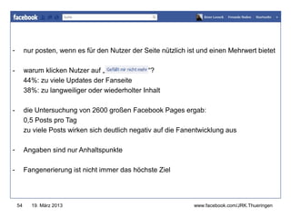 -        nur posten, wenn es für den Nutzer der Seite nützlich ist und einen Mehrwert bietet
                                                                 www.jugendrotkreuz-thueringen.de


-        warum klicken Nutzer auf „               “?
         44%: zu viele Updates der Fanseite
         38%: zu langweiliger oder wiederholter Inhalt

-        die Untersuchung von 2600 großen Facebook Pages ergab:
         0,5 Posts pro Tag
         zu viele Posts wirken sich deutlich negativ auf die Fanentwicklung aus

-        Angaben sind nur Anhaltspunkte

-        Fangenerierung ist nicht immer das höchste Ziel




    54     19. März 2013                                         www.facebook.com/JRK.Thueringen
 