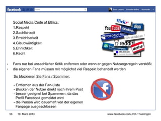Social Media Code of Ethics:
         1.Respekt
                                                                   www.jugendrotkreuz-thueringen.de
         2.Sachlichkeit
         3.Erreichbarkeit
         4.Glaubwürdigkeit
         5.Ehrlichkeit
         6.Recht

-        Fans nur bei unsachlicher Kritik entfernen oder wenn er gegen Nutzungsregeln verstößt
-        die eigenen Fans müssen mit möglichst viel Respekt behandelt werden

         So blockieren Sie Fans / Spammer:

         - Entfernen aus der Fan-Liste
         - Blocken der Nutzer direkt nach ihrem Post
         - besser geeignet bei Spammern, da das
           Profil Facebook gemeldet wird
         - die Person wird dauerhaft von der eigenen
           Fanpage ausgeschlossen

    56     19. März 2013                                          www.facebook.com/JRK.Thueringen
 