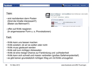 Tipps:
                                                           www.jugendrotkreuz-thueringen.de
 - erst nachdenken dann Posten
   (Sind die Inhalte interessant?)
   (Bieten sie Mehrwert?)

 - offen auf Kritik reagieren
   (In angemessener Form u. o. Provokationen)

 Fazit:

 - Kritik kann uns besser machen
 - Kritik existiert, ob wir es wollen oder nicht
 - Kritik muss gesteuert werden
 - Kritik soll zum richtigen Adressaten
 - Kritik ist eine riesige Chance zur Fanbindung und -zufriedenheit
 - Kritik kann sich schnell und massiv verbreiten (großes Gefahrenpotential!)
 - es gibt keinen grundsätzlich richtigen Weg um mit Kritik umzugehen


59   19. März 2013                                        www.facebook.com/JRK.Thueringen
 