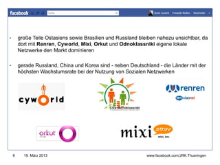 -       große Teile Ostasiens sowie Brasilien und Russland bleiben nahezu unsichtbar, da
                                                               www.jugendrotkreuz-thueringen.de
        dort mit Renren, Cyworld, Mixi, Orkut und Odnoklassniki eigene lokale
        Netzwerke den Markt dominieren

-       gerade Russland, China und Korea sind - neben Deutschland - die Länder mit der
        höchsten Wachstumsrate bei der Nutzung von Sozialen Netzwerken




    6     19. März 2013                                           www.facebook.com/JRK.Thueringen
 