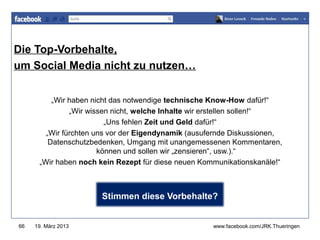 Die Top-Vorbehalte,
                                                     www.jugendrotkreuz-thueringen.de
um Social Media nicht zu nutzen…


          „Wir haben nicht das notwendige technische Know-How dafür!“
               „Wir wissen nicht, welche Inhalte wir erstellen sollen!“
                         „Uns fehlen Zeit und Geld dafür!“
        „Wir fürchten uns vor der Eigendynamik (ausufernde Diskussionen,
         Datenschutzbedenken, Umgang mit unangemessenen Kommentaren,
                       können und sollen wir „zensieren“, usw.).“
      „Wir haben noch kein Rezept für diese neuen Kommunikationskanäle!“



                      Stimmen diese Vorbehalte?


66   19. März 2013                                   www.facebook.com/JRK.Thueringen
 