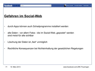 Gefahren im Social-Web                                          www.jugendrotkreuz-thueringen.de




-        durch Apps können auch Schadprogramme installiert werden

-        alle Daten - vor allem Fotos - die im Sozial-Web „gepostet“ werden
         sind meist für alle sichtbar

-        Löschung der Daten ist „fast“ unmöglich

-        Rechtliche Konsequenzen bei Nichteinhaltung der gesetzlichen Regelungen




    71     19. März 2013                                        www.facebook.com/JRK.Thueringen
 