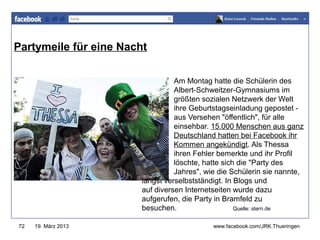Partymeile für eine Nacht
                                             www.jugendrotkreuz-thueringen.de


                                  Am Montag hatte die Schülerin des
                                  Albert-Schweitzer-Gymnasiums im
                                  größten sozialen Netzwerk der Welt
                                  ihre Geburtstagseinladung gepostet -
                                  aus Versehen "öffentlich", für alle
                                  einsehbar. 15.000 Menschen aus ganz
                                  Deutschland hatten bei Facebook ihr
                                  Kommen angekündigt. Als Thessa
                                  ihren Fehler bemerkte und ihr Profil
                                  löschte, hatte sich die "Party des
                                  Jahres", wie die Schülerin sie nannte,
                        längst verselbstständigt. In Blogs und
                        auf diversen Internetseiten wurde dazu
                        aufgerufen, die Party in Bramfeld zu
                        besuchen.                    Quelle: stern.de


72   19. März 2013                           www.facebook.com/JRK.Thueringen
 