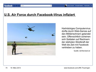 U.S. Air Force durch Facebook-Virus infiziert
                                      www.jugendrotkreuz-thueringen.de




                                    Hartnäckiges Computervirus
                                    dürfte durch Web-Games auf
                                    den Militärrechnern gelandet
                                    sein. Offensichtlich scheinen
                                    sich Soldaten auf Rechnern
                                    der stärksten Streitkraft der
                                    Welt die Zeit mit Facebook
                                    vertrieben zu haben.
                                                 Quelle: derStandard.at




74   19. März 2013                    www.facebook.com/JRK.Thueringen
 