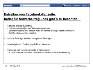 Betreiber von Facebook-Fanseite
                                        www.jugendrotkreuz-thueringen.de
haftet für Nutzerbeitrag - das gibt´s zu beachten…
-        Haftung erst ab Kenntnis
         - Haftungsprivileg (§10 des Telemediengesetzes)
         - Seitenbetreiber ist erst haftbar, wenn er “fremde“ Beiträge trotz Kenntnis der
           Rechtsverletzung nicht beseitigt

-        fremde Beiträge werden zu eigenen Beiträgen

-        unverzügliche Löschungspflicht ab Kenntnis

-        Hinweise auf Rechtsverstöße ernst nehmen
         z.B.: Mail oder Nachricht des Urhebers mit Hinweis auf Rechtsverletzung




    78      19. März 2013                                                 www.facebook.com/JRK.Thueringen
 