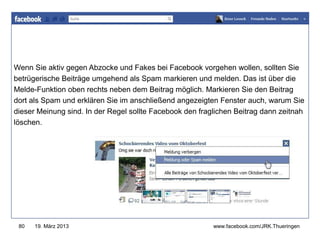 www.jugendrotkreuz-thueringen.de
Wenn Sie aktiv gegen Abzocke und Fakes bei Facebook vorgehen wollen, sollten Sie
betrügerische Beiträge umgehend als Spam markieren und melden. Das ist über die
Melde-Funktion oben rechts neben dem Beitrag möglich. Markieren Sie den Beitrag
dort als Spam und erklären Sie im anschließend angezeigten Fenster auch, warum Sie
dieser Meinung sind. In der Regel sollte Facebook den fraglichen Beitrag dann zeitnah
löschen.




 80   19. März 2013                                       www.facebook.com/JRK.Thueringen
 