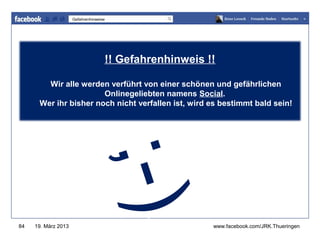 Gefahrenhinweise




                                    !! Gefahrenhinweis !!www.jugendrotkreuz-thueringen.de

        Wir alle werden verführt von einer schönen und gefährlichen
                       Onlinegeliebten namens Social.
      Wer ihr bisher noch nicht verfallen ist, wird es bestimmt bald sein!
                                  ; -)
84   19. März 2013                                              www.facebook.com/JRK.Thueringen
 