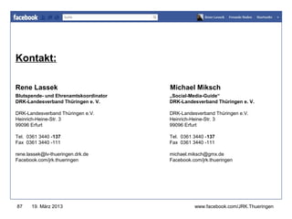 Kontakt:                                          www.jugendrotkreuz-thueringen.de




Rene Lassek                            Michael Miksch
Blutspende- und Ehrenamtskoordinator   „Social-Media-Guide“
DRK-Landesverband Thüringen e. V.      DRK-Landesverband Thüringen e. V.

DRK-Landesverband Thüringen e.V.       DRK-Landesverband Thüringen e.V.
Heinrich-Heine-Str. 3                  Heinrich-Heine-Str. 3
99096 Erfurt                           99096 Erfurt

Tel. 0361 3440 -137                    Tel. 0361 3440 -137
Fax 0361 3440 -111                     Fax 0361 3440 -111

rene.lassek@lv-thueringen.drk.de       michael.miksch@gmx.de
Facebook.com/jrk.thueringen            Facebook.com/jrk.thueringen




87     19. März 2013                             www.facebook.com/JRK.Thueringen
 