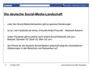 Die deutsche Social-Media-Landschaft
                                                              www.jugendrotkreuz-thueringen.de



-       unter den Social-Media-Netzwerken gibt es gewisse Gliederungen

-       so ist / war Facebook als reines „Freunde-finden-Freunde“ - Netzwerk bekannt

-       neben Facebook gibt es jedoch auch andere Social Networks wie zum
        Beispiel: Schueler VZ, Studi VZ, Mein VZ uvm.

-       das Prisma für die deutsche Social-Media-Landschaft zeigt die verschiedenen
        Gliederungen in den Bereichen und Netzwerken auf




    9     19. März 2013                                       www.facebook.com/JRK.Thueringen
 