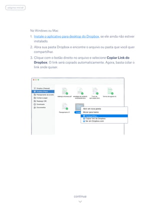 No Windows ou Mac
1. 	Instale o aplicativo para desktop do Dropbox, se ele ainda não estiver
instalado.
2. 	Abra sua pasta Dropbox e encontre o arquivo ou pasta que você quer
compartilhar.
3. 	Clique com o botão direito no arquivo e selecione Copiar Link do
Dropbox. O link será copiado automaticamente. Agora, basta colar o
link onde quiser.
continua
página inicial
 
