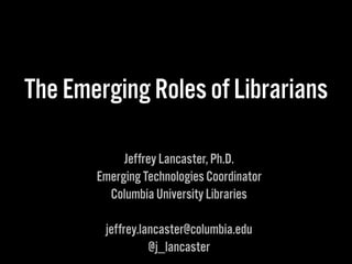 The Emerging Roles of Librarians
Jeffrey Lancaster, Ph.D.
Emerging Technologies Coordinator
Columbia University Libraries
jeffrey.lancaster@columbia.edu
@j_lancaster
 