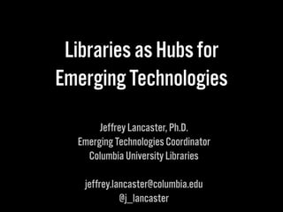 Libraries as Hubs for 
Emerging Technologies 
Jeffrey Lancaster, Ph.D. 
Emerging Technologies Coordinator 
Columbia University Libraries 
jeffrey.lancaster@columbia.edu 
@j_lancaster 
 