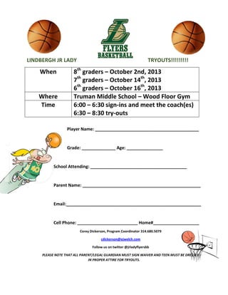 LINDBERGH JR LADY TRYOUTS!!!!!!!!!
When 8th
graders – October 2nd, 2013
7th
graders – October 14th
, 2013
6th
graders – October 16th
, 2013
Where Truman Middle School – Wood Floor Gym
Time 6:00 – 6:30 sign-ins and meet the coach(es)
6:30 – 8:30 try-outs
Player Name: ___________________________________________
Grade: ______________ Age: _______________
School Attending: ________________________________________
Parent Name: _________________________________________________
Email:________________________________________________________
Cell Phone: _________________________ Home#___________________
Corey Dickerson, Program Coordinator 314.680.5079
cdickerson@ejwelch.com
Follow us on twitter @jrladyflyersbb
PLEASE NOTE THAT ALL PARENT/LEGAL GUARDIAN MUST SIGN WAIVER AND TEEN MUST BE DRESSED
IN PROPER ATTIRE FOR TRYOUTS.
 