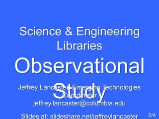 Science & Engineering
Libraries
Observational
Study
0/4
Jeffrey Lancaster, Emerging Technologies
Coordinator
jeffrey.lancaster@columbia.edu
Slides at: slideshare.net/jeffreylancaster
 