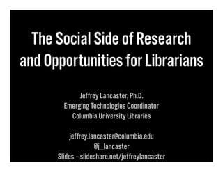 The Social Side of Research
and Opportunities for Librarians
Jeffrey Lancaster, Ph.D.
Emerging Technologies Coordinator
Columbia University Libraries
jeffrey.lancaster@columbia.edu
@j_lancaster
Slides – slideshare.net/jeffreylancaster

 