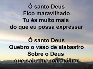 Ó santo DeusÓ santo Deus
Fico maravilhadoFico maravilhado
Tu és muito maisTu és muito mais
do que eu possa expressardo que eu possa expressar
Ó santo DeusÓ santo Deus
Quebro o vaso de alabastroQuebro o vaso de alabastro
Sobre o DeusSobre o Deus
que sabe me maravilharque sabe me maravilhar
 