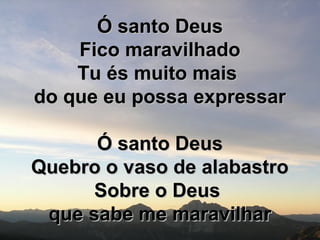 Ó santo DeusÓ santo Deus
Fico maravilhadoFico maravilhado
Tu és muito maisTu és muito mais
do que eu possa expressardo que eu possa expressar
Ó santo DeusÓ santo Deus
Quebro o vaso de alabastroQuebro o vaso de alabastro
Sobre o DeusSobre o Deus
que sabe me maravilharque sabe me maravilhar
 