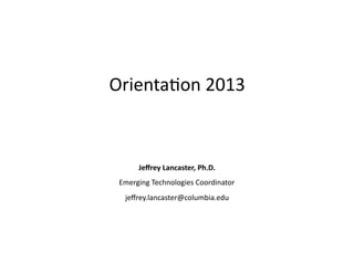 Orienta(on	
  2013	
  
	
  
	
  
	
  
	
  
	
  
	
  
	
  
Jeﬀrey	
  Lancaster,	
  Ph.D.	
  
Emerging	
  Technologies	
  Coordinator	
  
jeﬀrey.lancaster@columbia.edu	
  
 
