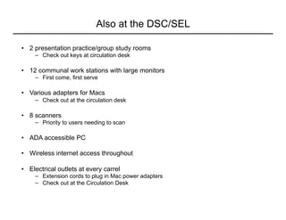 Also at the DSC/SEL
•  2 presentation practice/group study rooms
−  Check out keys at circulation desk
•  12 communal work stations with large monitors
−  First come, first serve
•  Various adapters for Macs
−  Check out at the circulation desk
•  8 scanners
−  Priority to users needing to scan
•  ADA accessible PC
•  Wireless internet access throughout
•  Electrical outlets at every carrel
−  Extension cords to plug in Mac power adapters
−  Check out at the Circulation Desk
 
