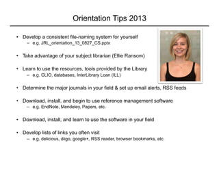 Orientation Tips 2013
•  Develop a consistent file-naming system for yourself
−  e.g. JRL_orientation_13_0827_CS.pptx
•  Take advantage of your subject librarian (Ellie Ransom)
•  Learn to use the resources, tools provided by the Library
−  e.g. CLIO, databases, InterLibrary Loan (ILL)
•  Determine the major journals in your field & set up email alerts, RSS feeds
•  Download, install, and begin to use reference management software
−  e.g. EndNote, Mendeley, Papers, etc.
•  Download, install, and learn to use the software in your field
•  Develop lists of links you often visit
−  e.g. delicious, diigo, google+, RSS reader, browser bookmarks, etc.
 