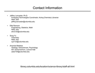 Contact Information
library.columbia.edu/location/science-library/staff-all.html
•  Jeffrey Lancaster, Ph.D.
Emerging Technologies Coordinator, Acting Chemistry Librarian
NWC 404
jeffrey.lancaster@columbia.edu
•  Ellie Ransom
Engineering, Statistics, Math
NWC 405
ehr2125@columbia.edu
•  Song Yu
Chemistry
NWC 402
sy2133@columbia.edu
•  Amanda Bielskas
Geology, Geosciences, Psychology
601 Schermerhorn, Lamont Hall
asb2154@columbia.edu
 