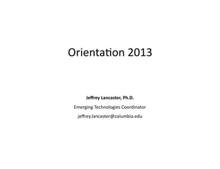 Orienta(on	
  2013	
  
	
  
	
  
	
  
	
  
	
  
	
  
Jeﬀrey	
  Lancaster,	
  Ph.D.	
  
Emerging	
  Technologies	
  Coordinator	
  
jeﬀrey.lancaster@columbia.edu	
  
 
