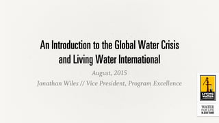 An Introduction to the Global Water Crisis
and Living Water International
August, 2015
Jonathan Wiles // Vice President, Program Excellence
 