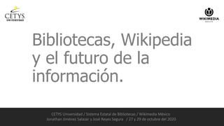 Bibliotecas, Wikipedia
y el futuro de la
información.
CETYS Universidad / Sistema Estatal de Bibliotecas / Wikimedia México
Jonathan Jiménez Salazar y José Reyes Segura / 27 y 29 de octubre del 2020
 