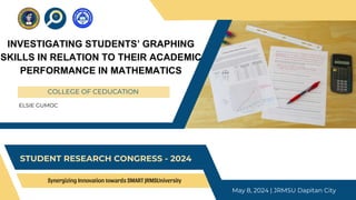 Synergizing Innovation towards SMART JRMSUniversity
COLLEGE OF CEDUCATION
STUDENT RESEARCH CONGRESS - 2024
May 8, 2024 | JRMSU Dapitan City
ELSIE GUMOC
INVESTIGATING STUDENTS’ GRAPHING
SKILLS IN RELATION TO THEIR ACADEMIC
PERFORMANCE IN MATHEMATICS
 