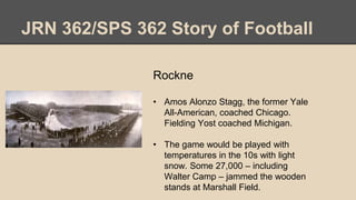 JRN 362/SPS 362 Story of Football
Rockne
• Amos Alonzo Stagg, the former Yale
All-American, coached Chicago.
Fielding Yost coached Michigan.
• The game would be played with
temperatures in the 10s with light
snow. Some 27,000 – including
Walter Camp – jammed the wooden
stands at Marshall Field.
 
