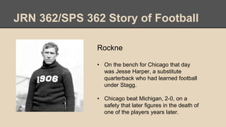 JRN 362/SPS 362 Story of Football
Rockne
• On the bench for Chicago that day
was Jesse Harper, a substitute
quarterback who had learned football
under Stagg.
• Chicago beat Michigan, 2-0, on a
safety that later figures in the death of
one of the players years later.
 
