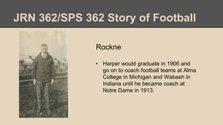 JRN 362/SPS 362 Story of Football
Rockne
• Harper would graduate in 1906 and
go on to coach football teams at Alma
College in Michigan and Wabash in
Indiana until he became coach at
Notre Dame in 1913.
 