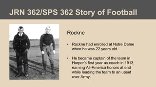 JRN 362/SPS 362 Story of Football
Rockne
• Rockne had enrolled at Notre Dame
when he was 22 years old.
• He became captain of the team in
Harper’s first year as coach in 1913,
earning All-America honors at end
while leading the team to an upset
over Army.
 