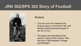 JRN 362/SPS 362 Story of Football
Rockne
• That win over Army featured the
forward pass in a prominent role, with
Rockne catching several passes in
the 35-13 rout.
• The game was described as the
second “Game of the Century” after
the first in 1905 between Chicago
and Michigan.
 