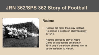 JRN 362/SPS 362 Story of Football
Rockne
• Rockne did more than play football.
He earned a degree in pharmacology
in 1914.
• Rockne agreed to stay at Notre
Dame as a graduate assistant in
1914 only if the school allowed him to
be an assistant to Harper.
 