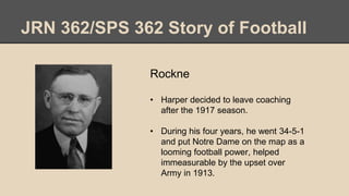 JRN 362/SPS 362 Story of Football
Rockne
• Harper decided to leave coaching
after the 1917 season.
• During his four years, he went 34-5-1
and put Notre Dame on the map as a
looming football power, helped
immeasurable by the upset over
Army in 1913.
 