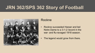JRN 362/SPS 362 Story of Football
Rockne
• Rockne succeeded Harper and led
Notre Dame to a 3-1-2 record in the
war- and flu-ravaged 1918 season.
• The legend would grow from there.
 