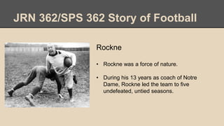 JRN 362/SPS 362 Story of Football
Rockne
• Rockne was a force of nature.
• During his 13 years as coach of Notre
Dame, Rockne led the team to five
undefeated, untied seasons.
 