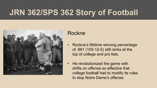 JRN 362/SPS 362 Story of Football
Rockne
• Rockne’s lifetime winning percentage
of .881 (105-12-5) still ranks at the
top of college and pro lists.
• He revolutionized the game with
shifts on offense so effective that
college football had to modify its rules
to stop Notre Dame’s offense.
 