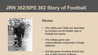 JRN 362/SPS 362 Story of Football
Review
• The 1920s and 1930s are described
by scholars as the Golden Age of
football and sports.
• The college game saw
unprecedented construction of large
stadiums.
• And the game furnished its first true
 