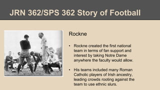 JRN 362/SPS 362 Story of Football
Rockne
• Rockne created the first national
team in terms of fan support and
interest by taking Notre Dame
anywhere the faculty would allow.
• His teams included many Roman
Catholic players of Irish ancestry,
leading crowds rooting against the
team to use ethnic slurs.
 