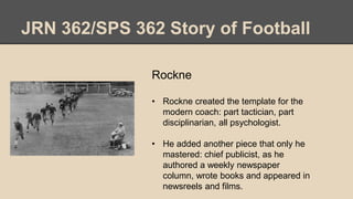 JRN 362/SPS 362 Story of Football
Rockne
• Rockne created the template for the
modern coach: part tactician, part
disciplinarian, all psychologist.
• He added another piece that only he
mastered: chief publicist, as he
authored a weekly newspaper
column, wrote books and appeared in
newsreels and films.
 