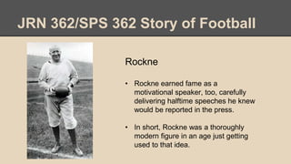 JRN 362/SPS 362 Story of Football
Rockne
• Rockne earned fame as a
motivational speaker, too, carefully
delivering halftime speeches he knew
would be reported in the press.
• In short, Rockne was a thoroughly
modern figure in an age just getting
used to that idea.
 