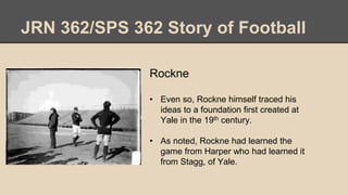 JRN 362/SPS 362 Story of Football
Rockne
• Even so, Rockne himself traced his
ideas to a foundation first created at
Yale in the 19th century.
• As noted, Rockne had learned the
game from Harper who had learned it
from Stagg, of Yale.
 