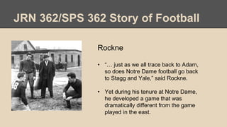 JRN 362/SPS 362 Story of Football
Rockne
• “… just as we all trace back to Adam,
so does Notre Dame football go back
to Stagg and Yale,” said Rockne.
• Yet during his tenure at Notre Dame,
he developed a game that was
dramatically different from the game
played in the east.
 