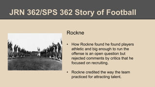 JRN 362/SPS 362 Story of Football
Rockne
• How Rockne found he found players
athletic and big enough to run the
offense is an open question but
rejected comments by critics that he
focused on recruiting.
• Rockne credited the way the team
practiced for attracting talent.
 