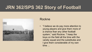 JRN 362/SPS 362 Story of Football
Rockne
• “I believe we do pay more attention to
young players and give them more of
a chance than any other football
system,” said Rockne. ”I keep the
boys on the field all the time with the
varsity squad and the substitutes and
I give them considerable of my own
time …
 